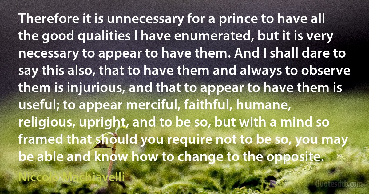 Therefore it is unnecessary for a prince to have all the good qualities I have enumerated, but it is very necessary to appear to have them. And I shall dare to say this also, that to have them and always to observe them is injurious, and that to appear to have them is useful; to appear merciful, faithful, humane, religious, upright, and to be so, but with a mind so framed that should you require not to be so, you may be able and know how to change to the opposite. (Niccolò Machiavelli)