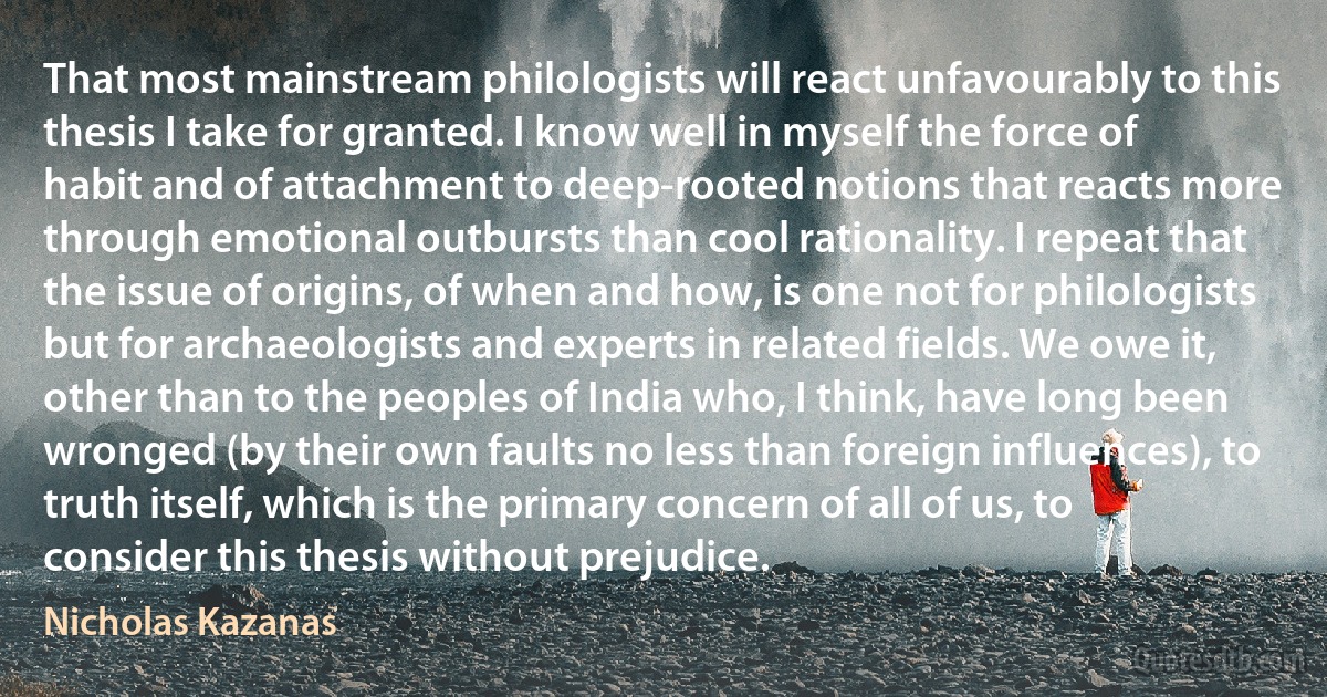 That most mainstream philologists will react unfavourably to this thesis I take for granted. I know well in myself the force of habit and of attachment to deep-rooted notions that reacts more through emotional outbursts than cool rationality. I repeat that the issue of origins, of when and how, is one not for philologists but for archaeologists and experts in related fields. We owe it, other than to the peoples of India who, I think, have long been wronged (by their own faults no less than foreign influences), to truth itself, which is the primary concern of all of us, to consider this thesis without prejudice. (Nicholas Kazanas)