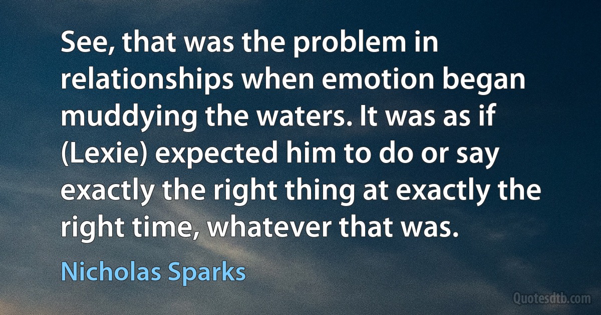 See, that was the problem in relationships when emotion began muddying the waters. It was as if (Lexie) expected him to do or say exactly the right thing at exactly the right time, whatever that was. (Nicholas Sparks)