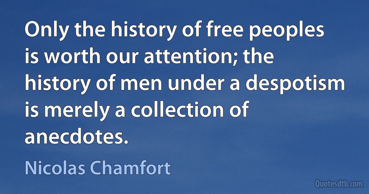 Only the history of free peoples is worth our attention; the history of men under a despotism is merely a collection of anecdotes. (Nicolas Chamfort)