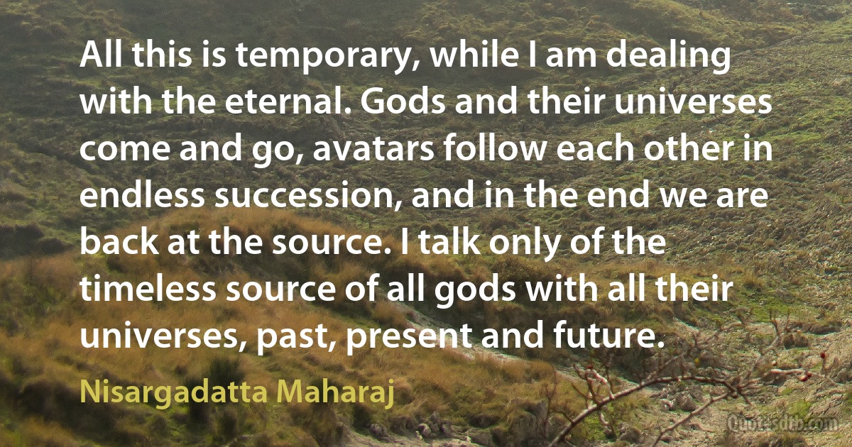 All this is temporary, while I am dealing with the eternal. Gods and their universes come and go, avatars follow each other in endless succession, and in the end we are back at the source. I talk only of the timeless source of all gods with all their universes, past, present and future. (Nisargadatta Maharaj)