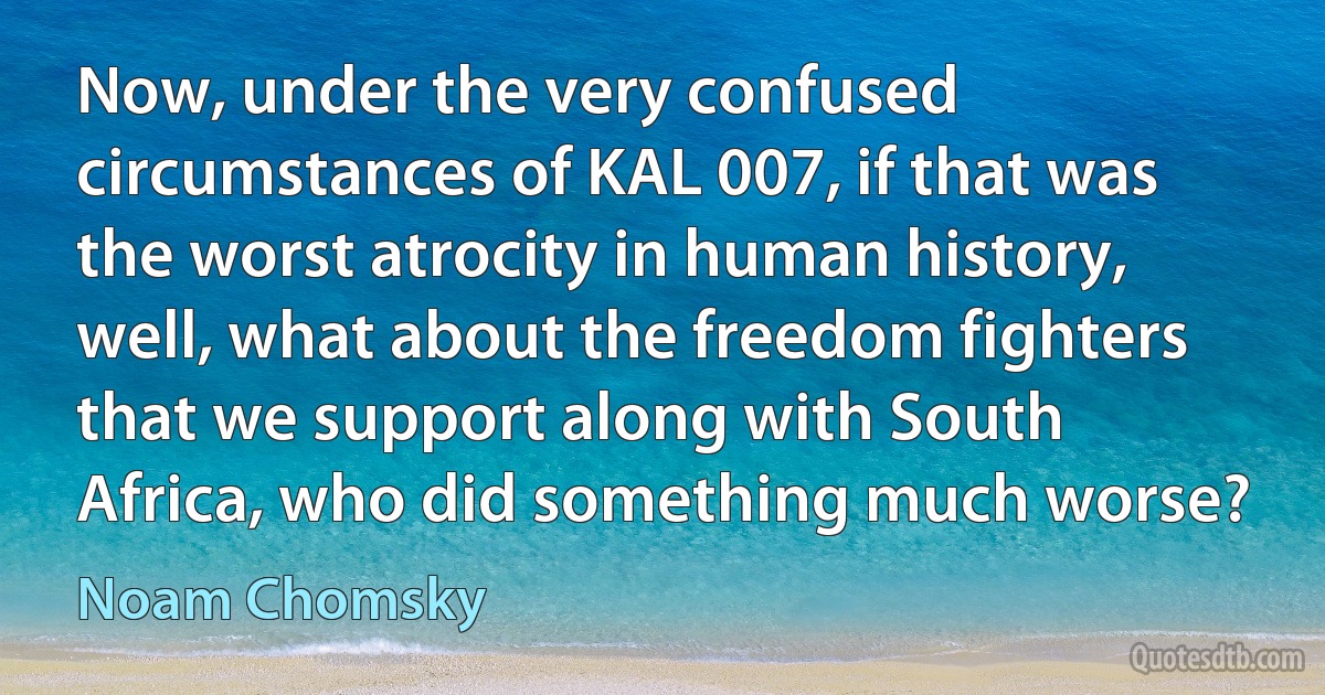 Now, under the very confused circumstances of KAL 007, if that was the worst atrocity in human history, well, what about the freedom fighters that we support along with South Africa, who did something much worse? (Noam Chomsky)