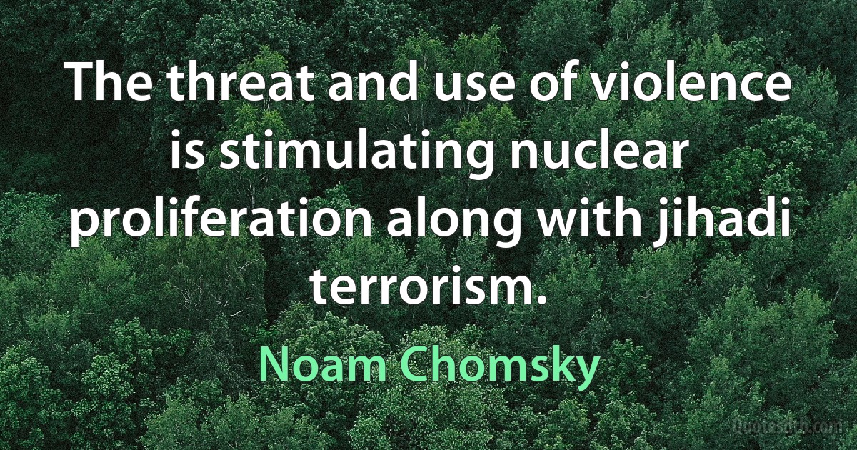 The threat and use of violence is stimulating nuclear proliferation along with jihadi terrorism. (Noam Chomsky)