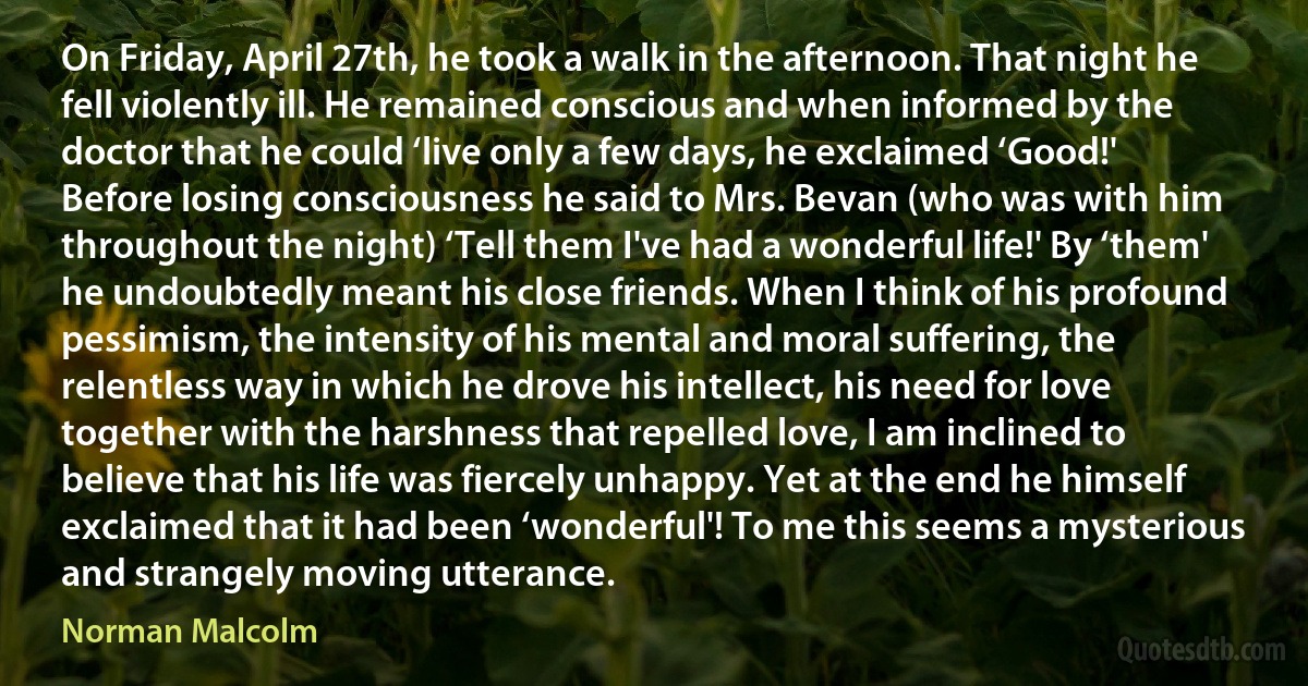 On Friday, April 27th, he took a walk in the afternoon. That night he fell violently ill. He remained conscious and when informed by the doctor that he could ‘live only a few days, he exclaimed ‘Good!' Before losing consciousness he said to Mrs. Bevan (who was with him throughout the night) ‘Tell them I've had a wonderful life!' By ‘them' he undoubtedly meant his close friends. When I think of his profound pessimism, the intensity of his mental and moral suffering, the relentless way in which he drove his intellect, his need for love together with the harshness that repelled love, I am inclined to believe that his life was fiercely unhappy. Yet at the end he himself exclaimed that it had been ‘wonderful'! To me this seems a mysterious and strangely moving utterance. (Norman Malcolm)