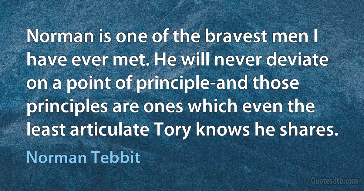 Norman is one of the bravest men I have ever met. He will never deviate on a point of principle-and those principles are ones which even the least articulate Tory knows he shares. (Norman Tebbit)