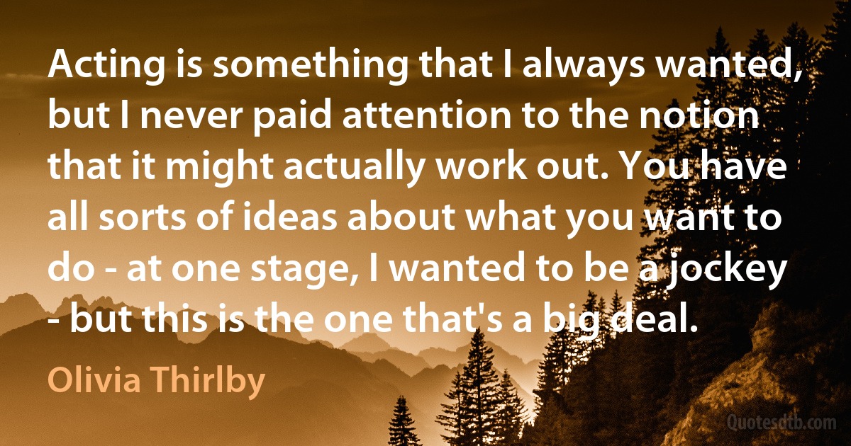 Acting is something that I always wanted, but I never paid attention to the notion that it might actually work out. You have all sorts of ideas about what you want to do - at one stage, I wanted to be a jockey - but this is the one that's a big deal. (Olivia Thirlby)