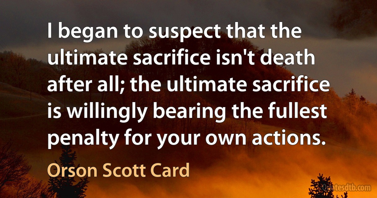 I began to suspect that the ultimate sacrifice isn't death after all; the ultimate sacrifice is willingly bearing the fullest penalty for your own actions. (Orson Scott Card)