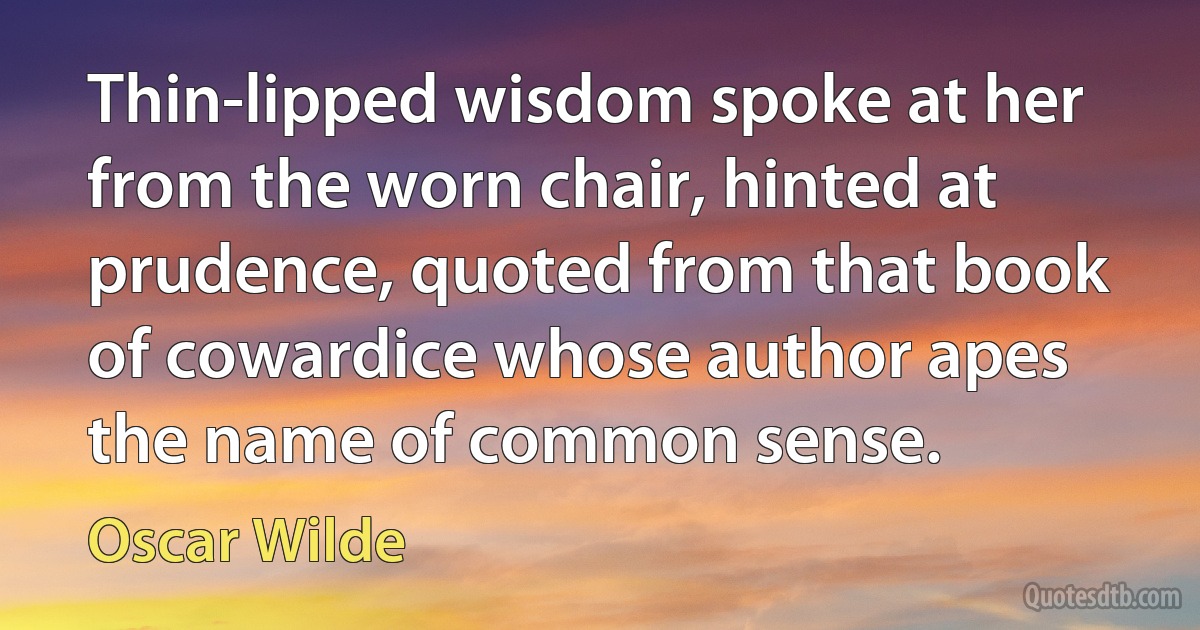 Thin-lipped wisdom spoke at her from the worn chair, hinted at prudence, quoted from that book of cowardice whose author apes the name of common sense. (Oscar Wilde)