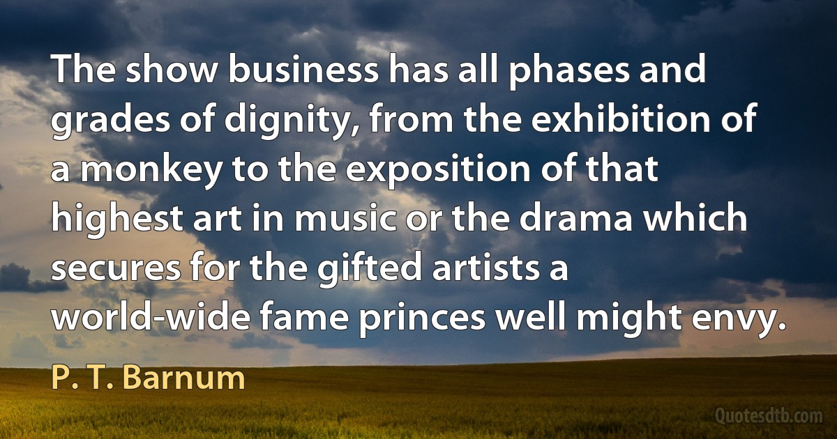 The show business has all phases and grades of dignity, from the exhibition of a monkey to the exposition of that highest art in music or the drama which secures for the gifted artists a world-wide fame princes well might envy. (P. T. Barnum)