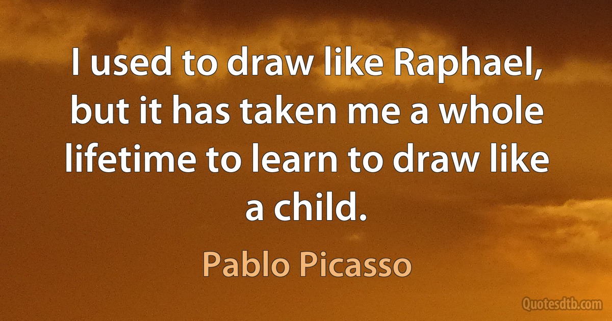 I used to draw like Raphael, but it has taken me a whole lifetime to learn to draw like a child. (Pablo Picasso)