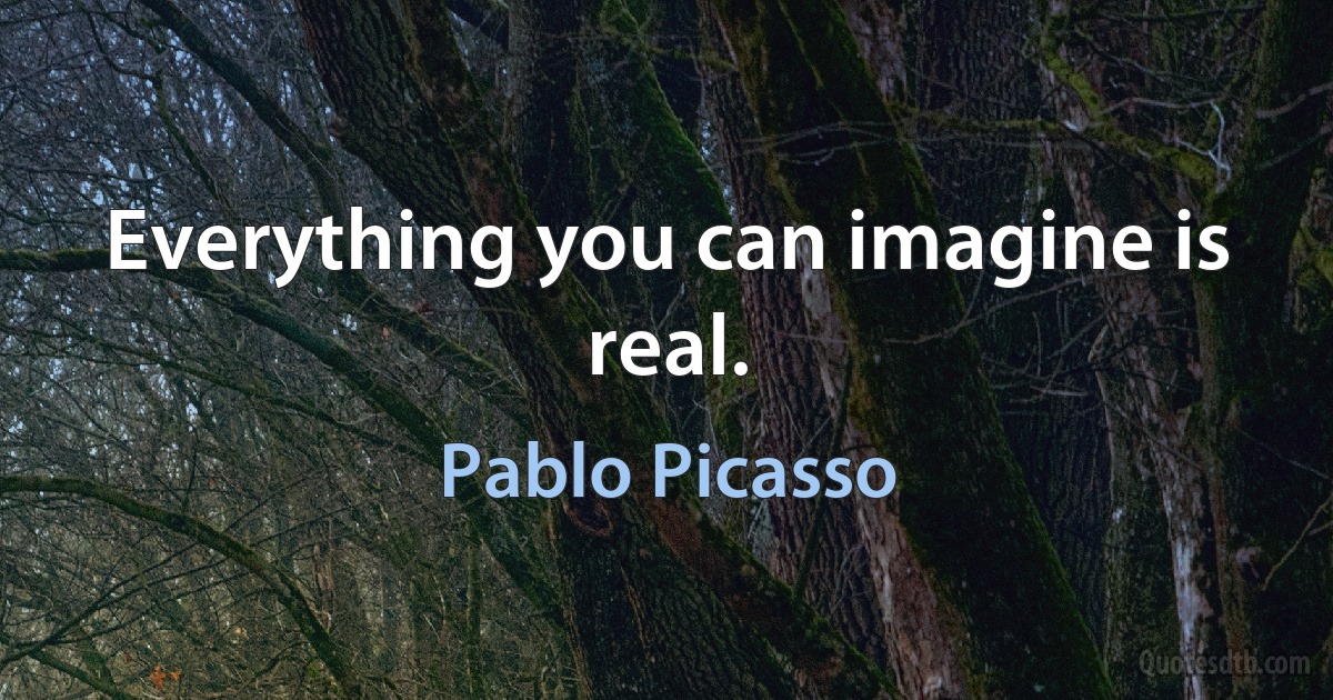 Everything you can imagine is real. (Pablo Picasso)