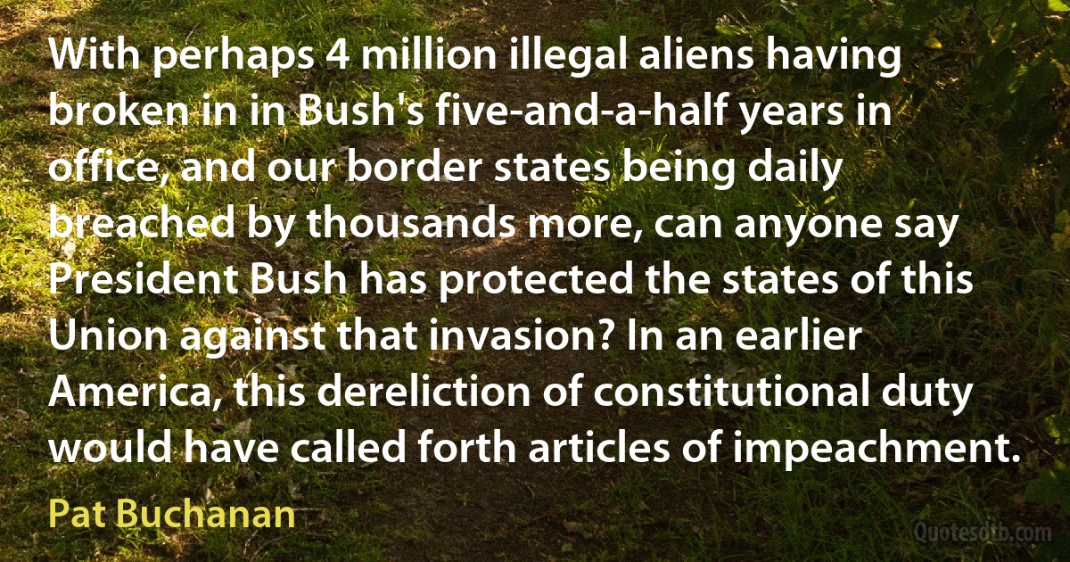 With perhaps 4 million illegal aliens having broken in in Bush's five-and-a-half years in office, and our border states being daily breached by thousands more, can anyone say President Bush has protected the states of this Union against that invasion? In an earlier America, this dereliction of constitutional duty would have called forth articles of impeachment. (Pat Buchanan)