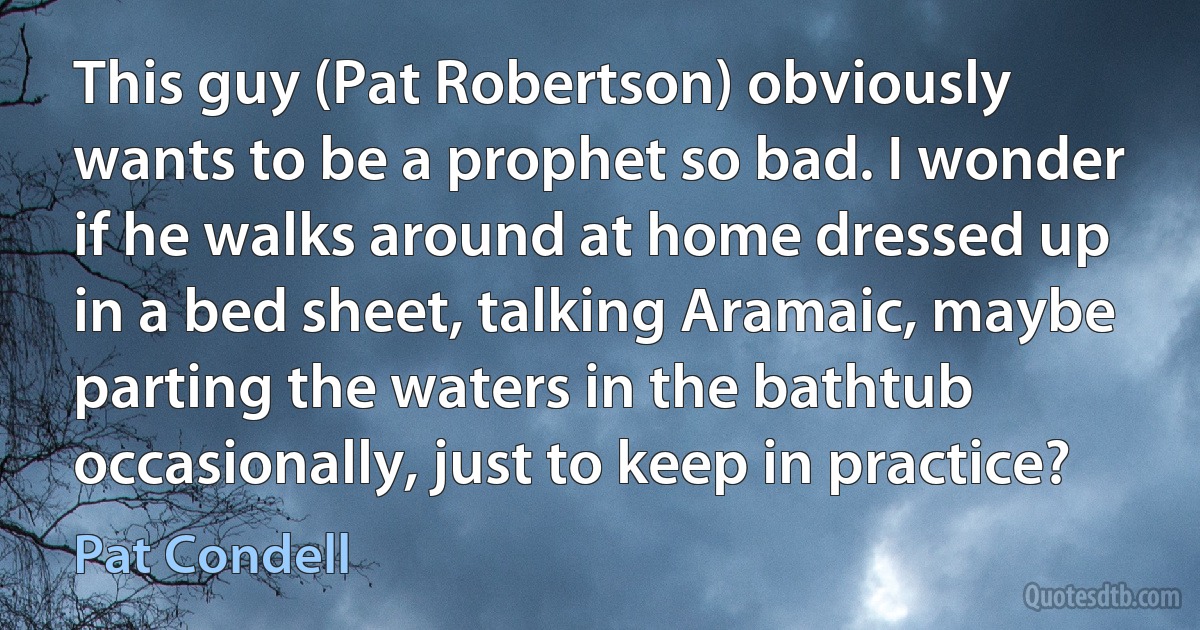 This guy (Pat Robertson) obviously wants to be a prophet so bad. I wonder if he walks around at home dressed up in a bed sheet, talking Aramaic, maybe parting the waters in the bathtub occasionally, just to keep in practice? (Pat Condell)