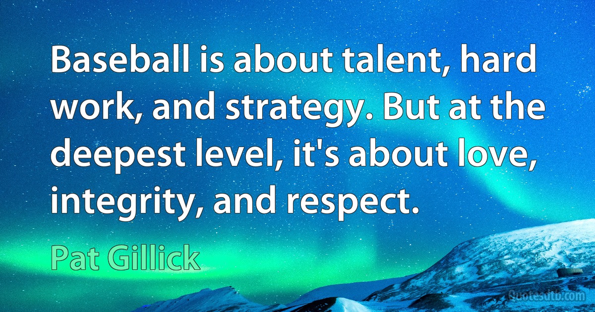 Baseball is about talent, hard work, and strategy. But at the deepest level, it's about love, integrity, and respect. (Pat Gillick)