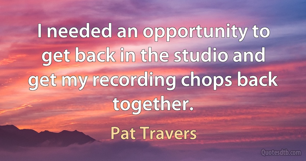 I needed an opportunity to get back in the studio and get my recording chops back together. (Pat Travers)