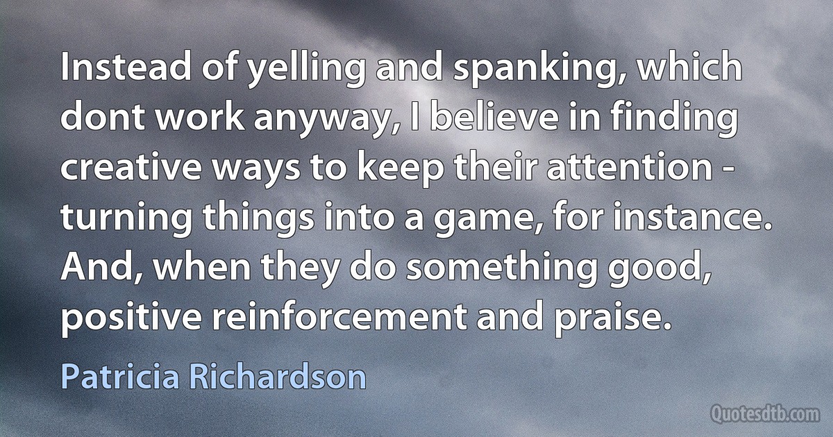 Instead of yelling and spanking, which dont work anyway, I believe in finding creative ways to keep their attention - turning things into a game, for instance. And, when they do something good, positive reinforcement and praise. (Patricia Richardson)