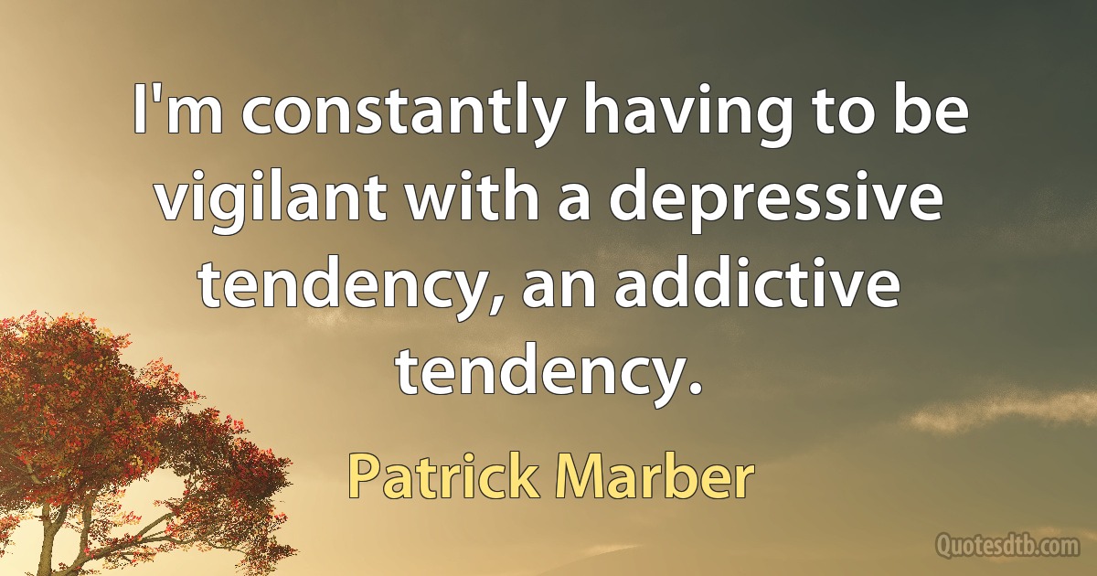 I'm constantly having to be vigilant with a depressive tendency, an addictive tendency. (Patrick Marber)