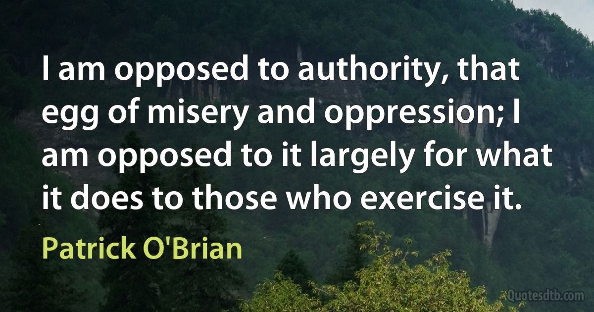 I am opposed to authority, that egg of misery and oppression; I am opposed to it largely for what it does to those who exercise it. (Patrick O'Brian)