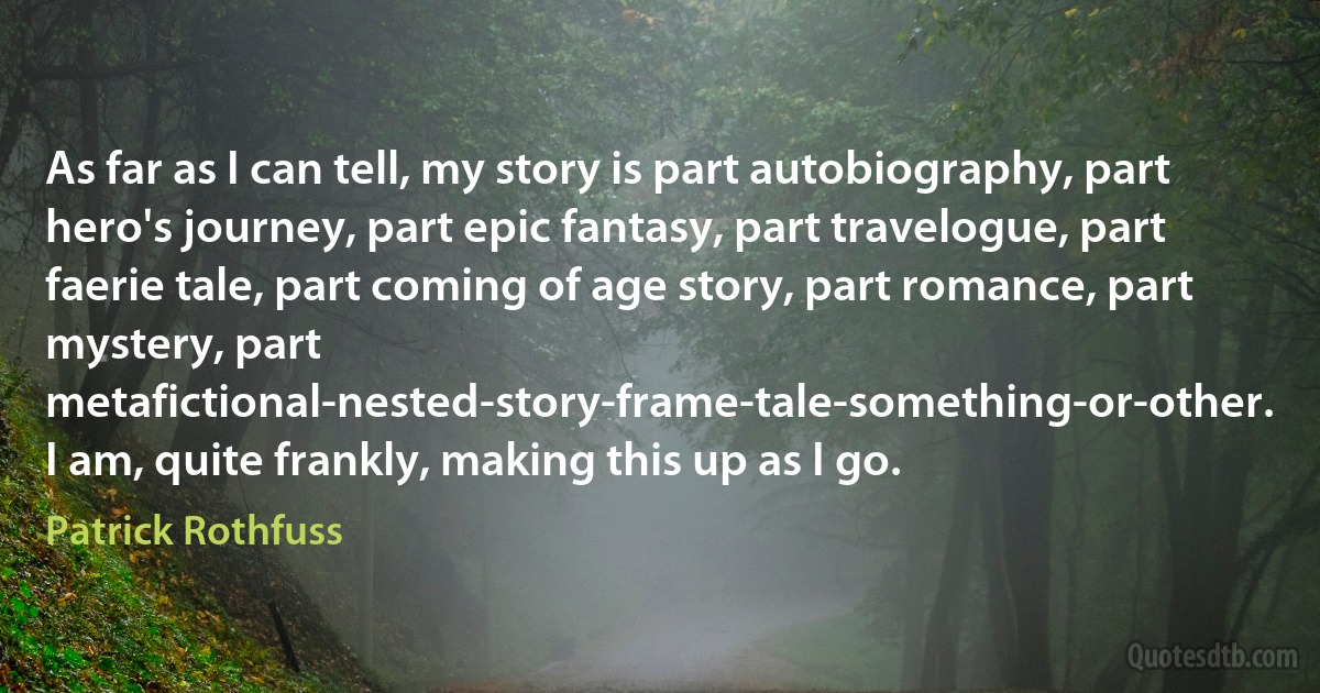 As far as I can tell, my story is part autobiography, part hero's journey, part epic fantasy, part travelogue, part faerie tale, part coming of age story, part romance, part mystery, part metafictional-nested-story-frame-tale-something-or-other.
I am, quite frankly, making this up as I go. (Patrick Rothfuss)