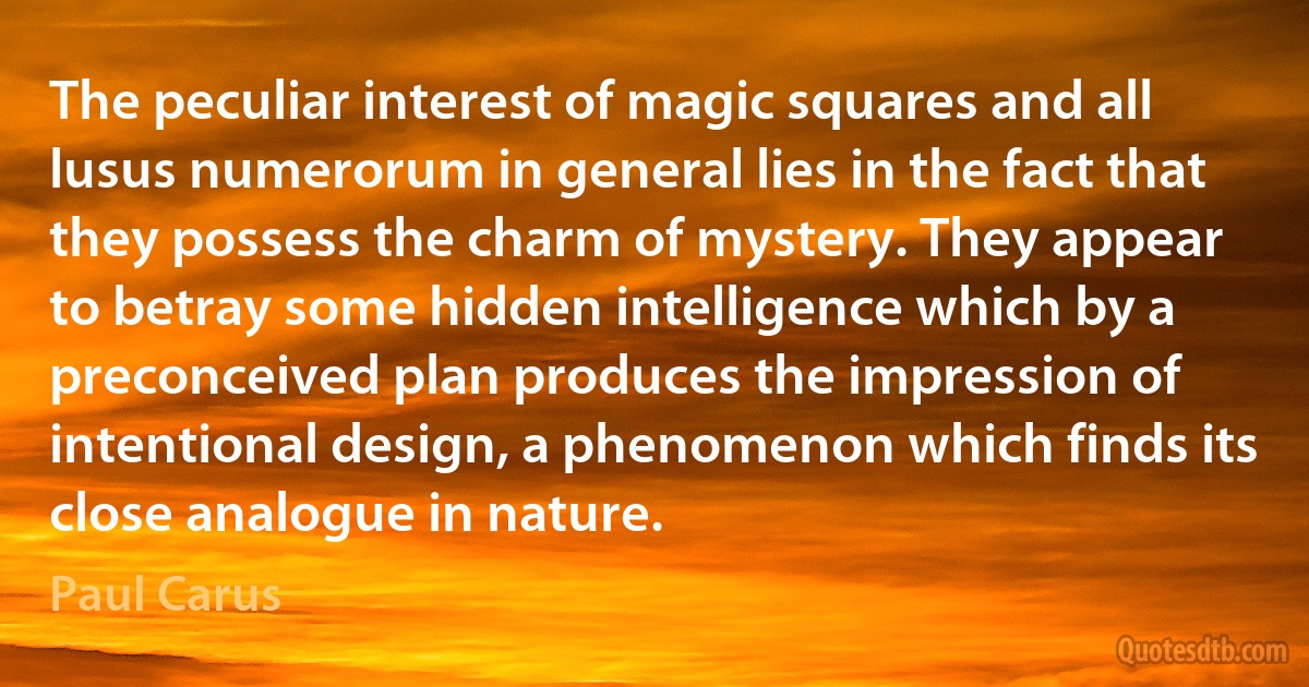 The peculiar interest of magic squares and all lusus numerorum in general lies in the fact that they possess the charm of mystery. They appear to betray some hidden intelligence which by a preconceived plan produces the impression of intentional design, a phenomenon which finds its close analogue in nature. (Paul Carus)