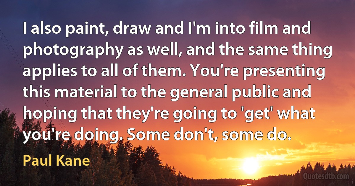 I also paint, draw and I'm into film and photography as well, and the same thing applies to all of them. You're presenting this material to the general public and hoping that they're going to 'get' what you're doing. Some don't, some do. (Paul Kane)