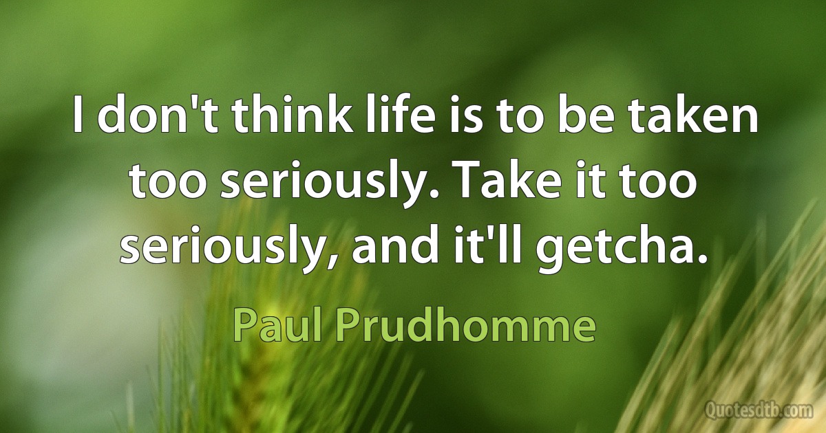 I don't think life is to be taken too seriously. Take it too seriously, and it'll getcha. (Paul Prudhomme)