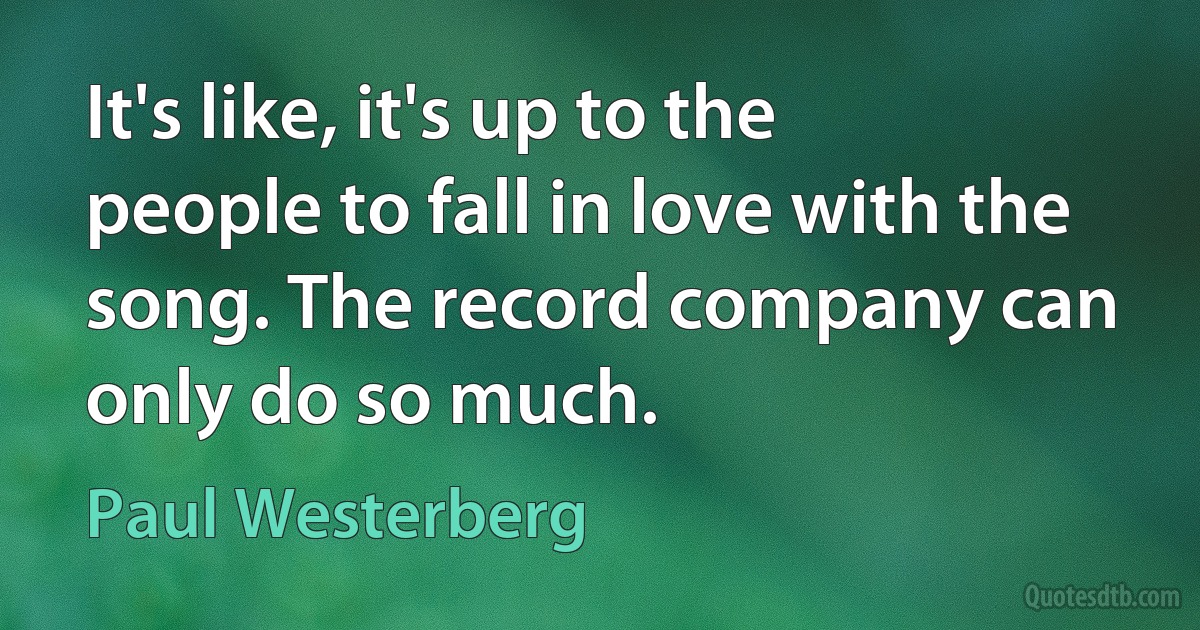 It's like, it's up to the people to fall in love with the song. The record company can only do so much. (Paul Westerberg)