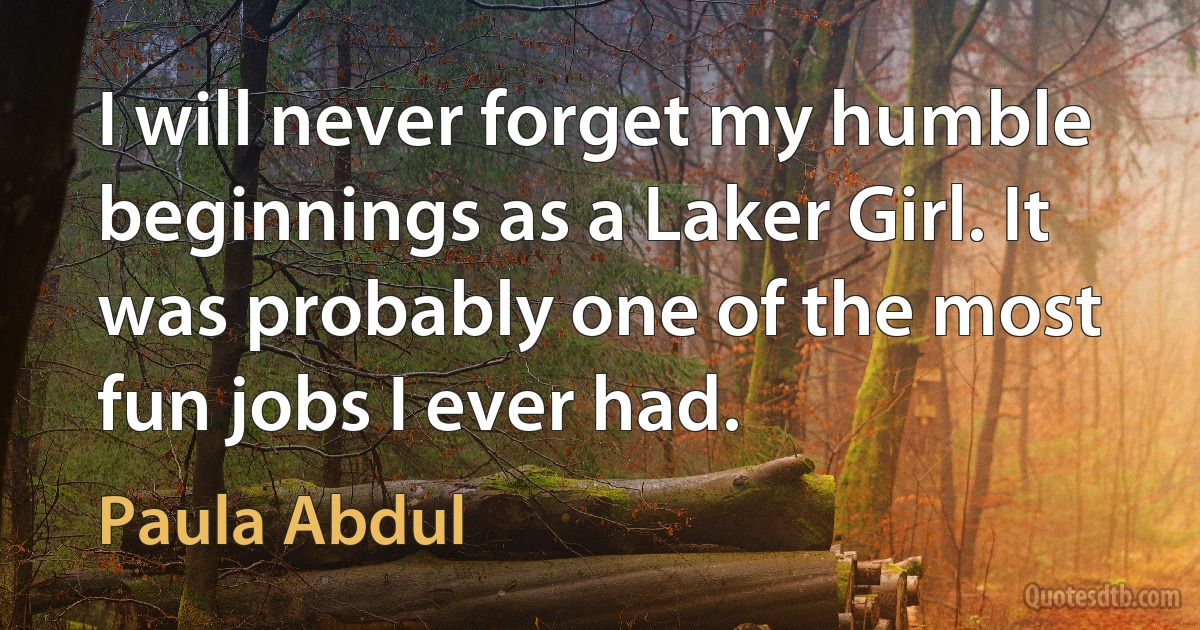 I will never forget my humble beginnings as a Laker Girl. It was probably one of the most fun jobs I ever had. (Paula Abdul)