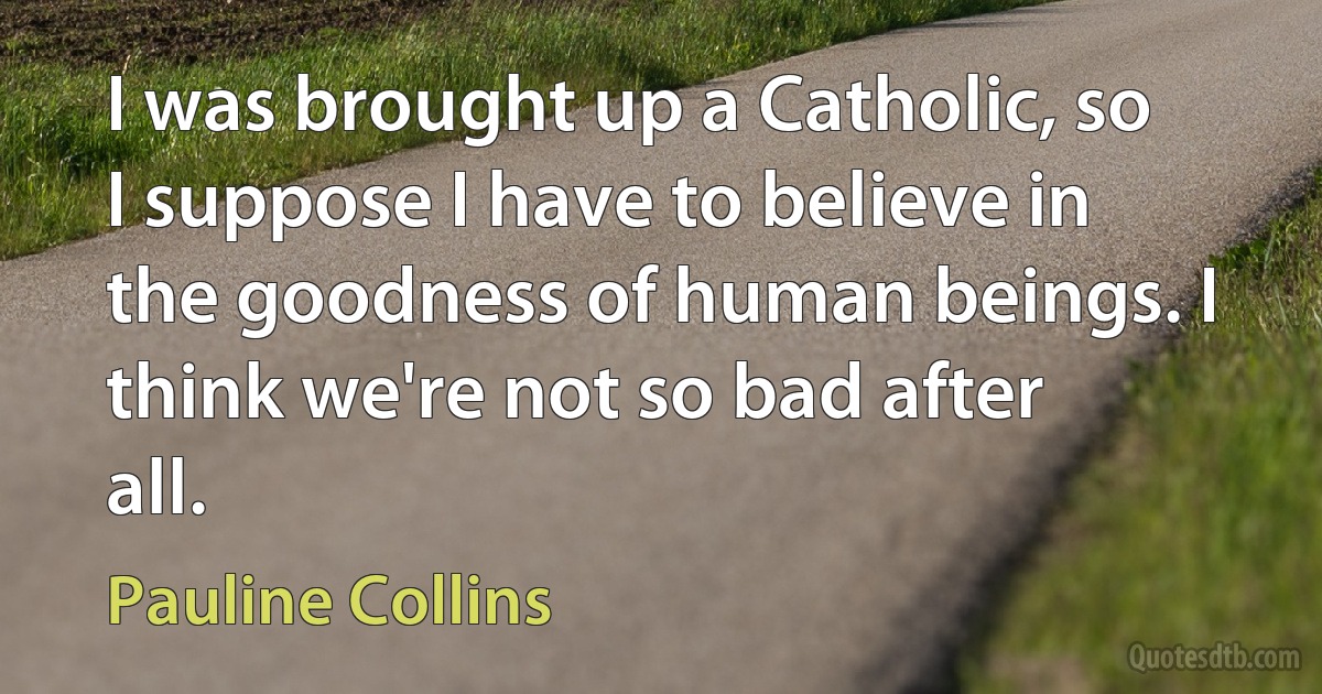 I was brought up a Catholic, so I suppose I have to believe in the goodness of human beings. I think we're not so bad after all. (Pauline Collins)