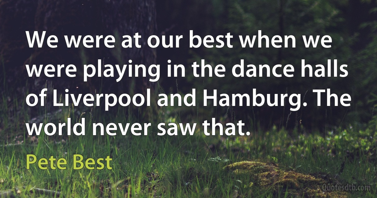 We were at our best when we were playing in the dance halls of Liverpool and Hamburg. The world never saw that. (Pete Best)