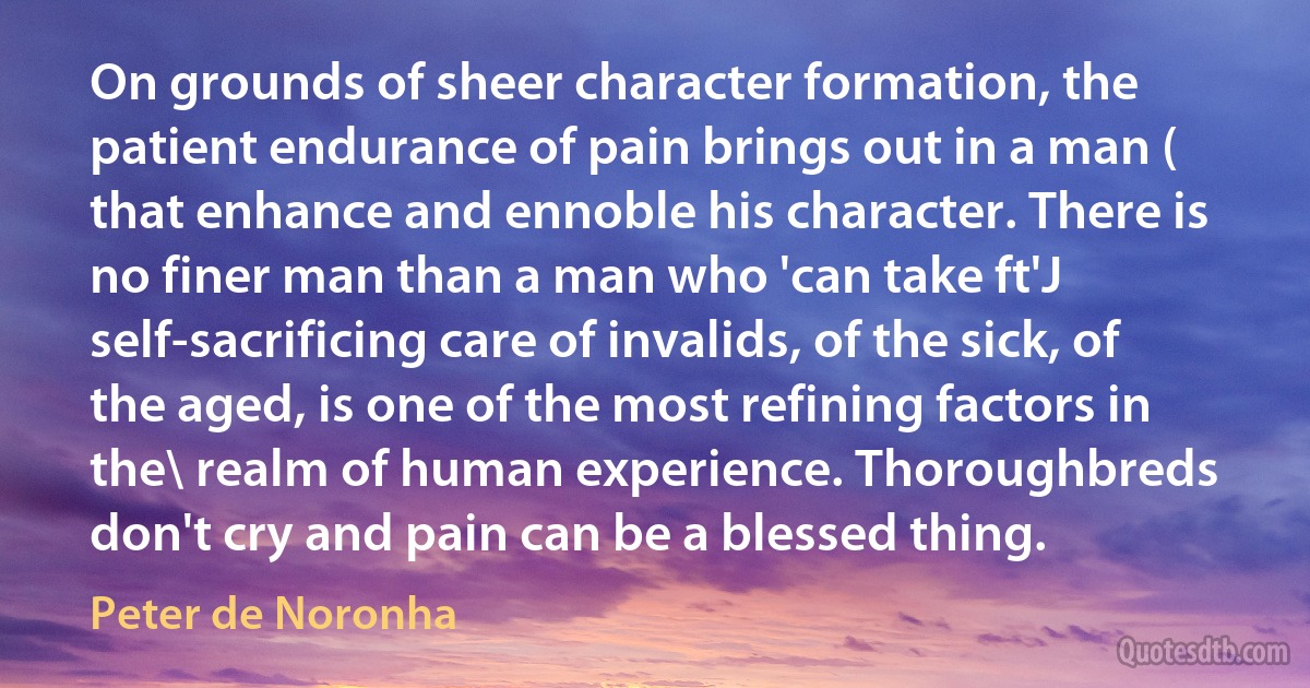 On grounds of sheer character formation, the patient endurance of pain brings out in a man ( that enhance and ennoble his character. There is no finer man than a man who 'can take ft'J self-sacrificing care of invalids, of the sick, of the aged, is one of the most refining factors in the\ realm of human experience. Thoroughbreds don't cry and pain can be a blessed thing. (Peter de Noronha)