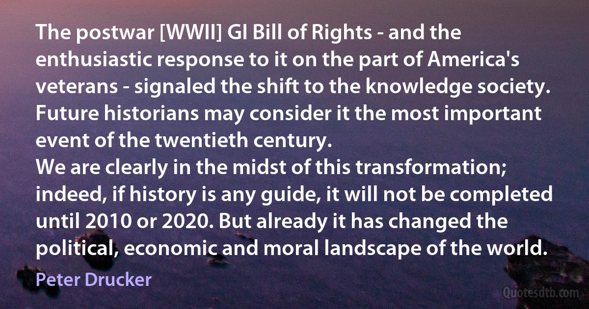 The postwar [WWII] GI Bill of Rights - and the enthusiastic response to it on the part of America's veterans - signaled the shift to the knowledge society. Future historians may consider it the most important event of the twentieth century.
We are clearly in the midst of this transformation; indeed, if history is any guide, it will not be completed until 2010 or 2020. But already it has changed the political, economic and moral landscape of the world. (Peter Drucker)