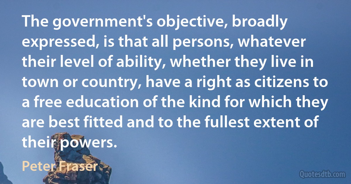 The government's objective, broadly expressed, is that all persons, whatever their level of ability, whether they live in town or country, have a right as citizens to a free education of the kind for which they are best fitted and to the fullest extent of their powers. (Peter Fraser)