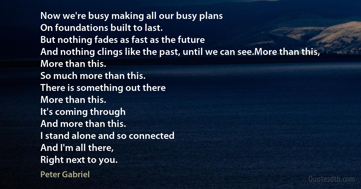 Now we're busy making all our busy plans
On foundations built to last.
But nothing fades as fast as the future
And nothing clings like the past, until we can see.More than this,
More than this.
So much more than this.
There is something out there
More than this.
It's coming through
And more than this.
I stand alone and so connected
And I'm all there,
Right next to you. (Peter Gabriel)