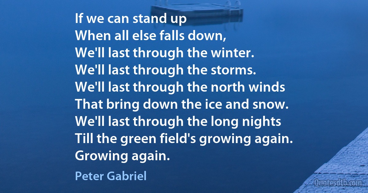 If we can stand up
When all else falls down,
We'll last through the winter.
We'll last through the storms.
We'll last through the north winds
That bring down the ice and snow.
We'll last through the long nights
Till the green field's growing again.
Growing again. (Peter Gabriel)