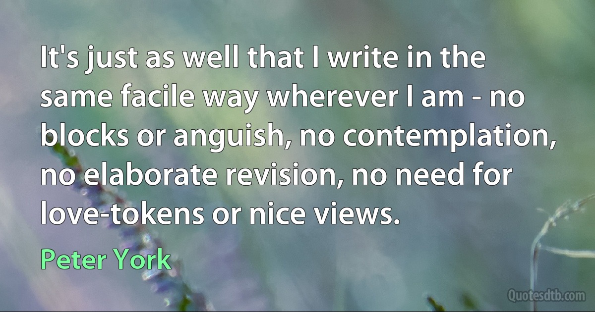 It's just as well that I write in the same facile way wherever I am - no blocks or anguish, no contemplation, no elaborate revision, no need for love-tokens or nice views. (Peter York)