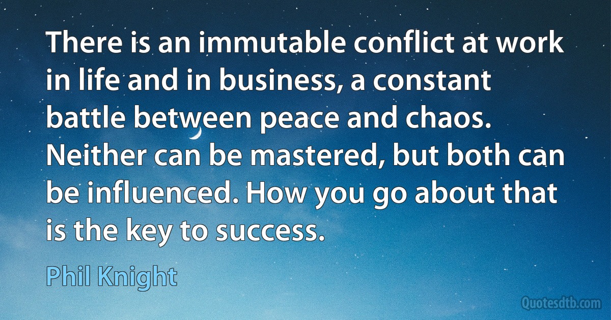 There is an immutable conflict at work in life and in business, a constant battle between peace and chaos. Neither can be mastered, but both can be influenced. How you go about that is the key to success. (Phil Knight)