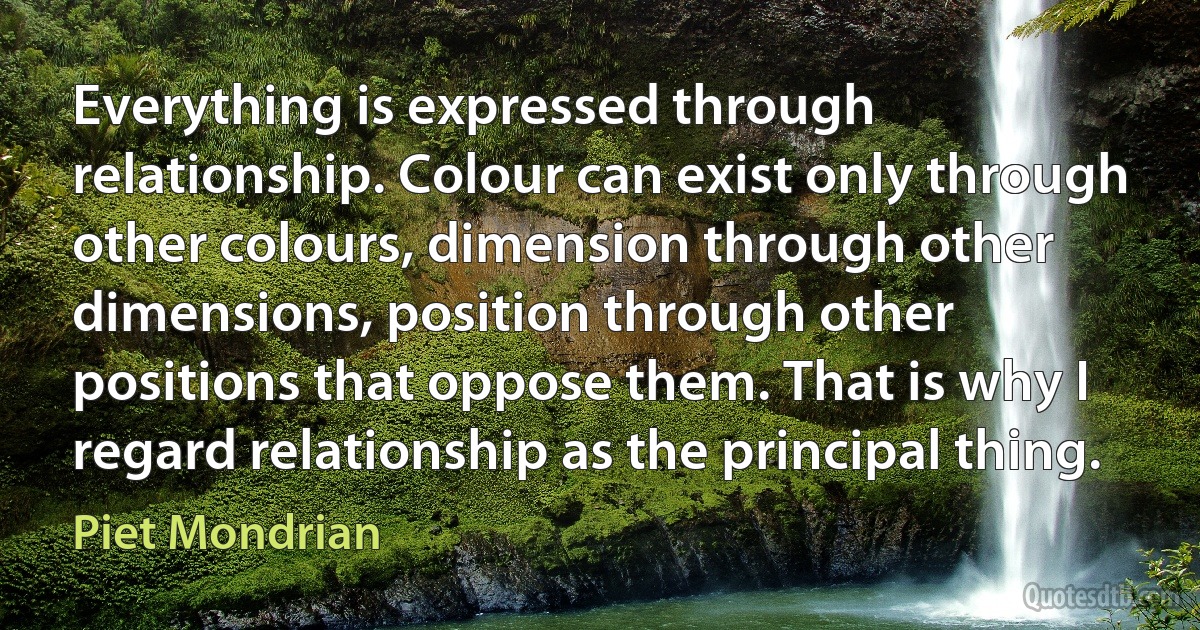 Everything is expressed through relationship. Colour can exist only through other colours, dimension through other dimensions, position through other positions that oppose them. That is why I regard relationship as the principal thing. (Piet Mondrian)