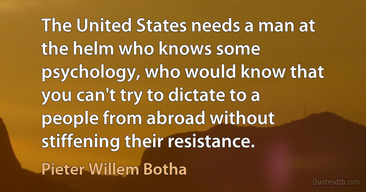 The United States needs a man at the helm who knows some psychology, who would know that you can't try to dictate to a people from abroad without stiffening their resistance. (Pieter Willem Botha)