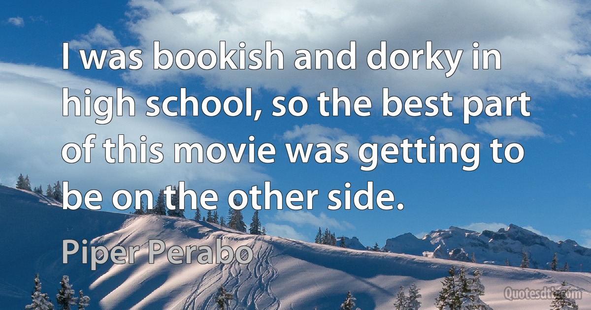 I was bookish and dorky in high school, so the best part of this movie was getting to be on the other side. (Piper Perabo)