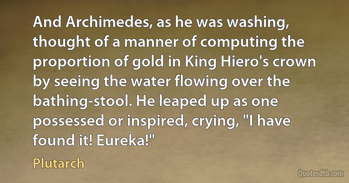 And Archimedes, as he was washing, thought of a manner of computing the proportion of gold in King Hiero's crown by seeing the water flowing over the bathing-stool. He leaped up as one possessed or inspired, crying, "I have found it! Eureka!" (Plutarch)