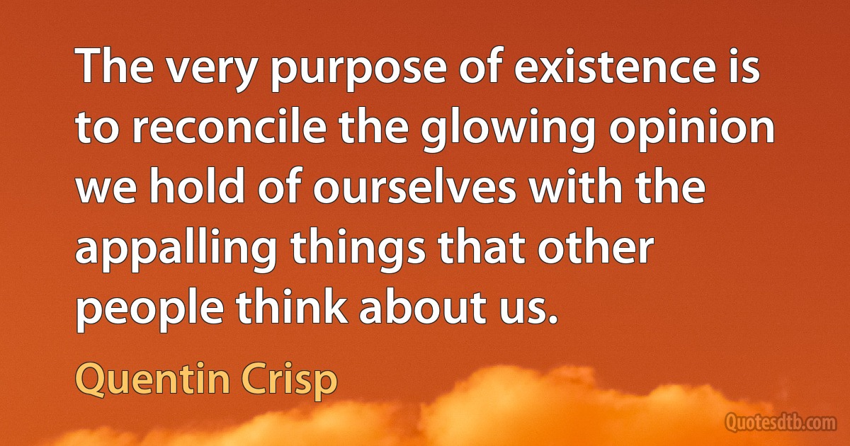 The very purpose of existence is to reconcile the glowing opinion we hold of ourselves with the appalling things that other people think about us. (Quentin Crisp)