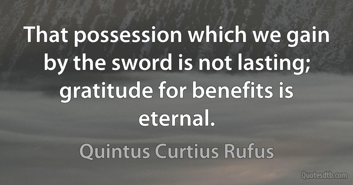 That possession which we gain by the sword is not lasting; gratitude for benefits is eternal. (Quintus Curtius Rufus)