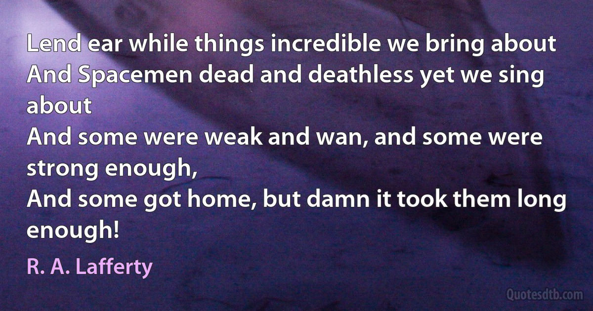 Lend ear while things incredible we bring about
And Spacemen dead and deathless yet we sing about
And some were weak and wan, and some were strong enough,
And some got home, but damn it took them long enough! (R. A. Lafferty)