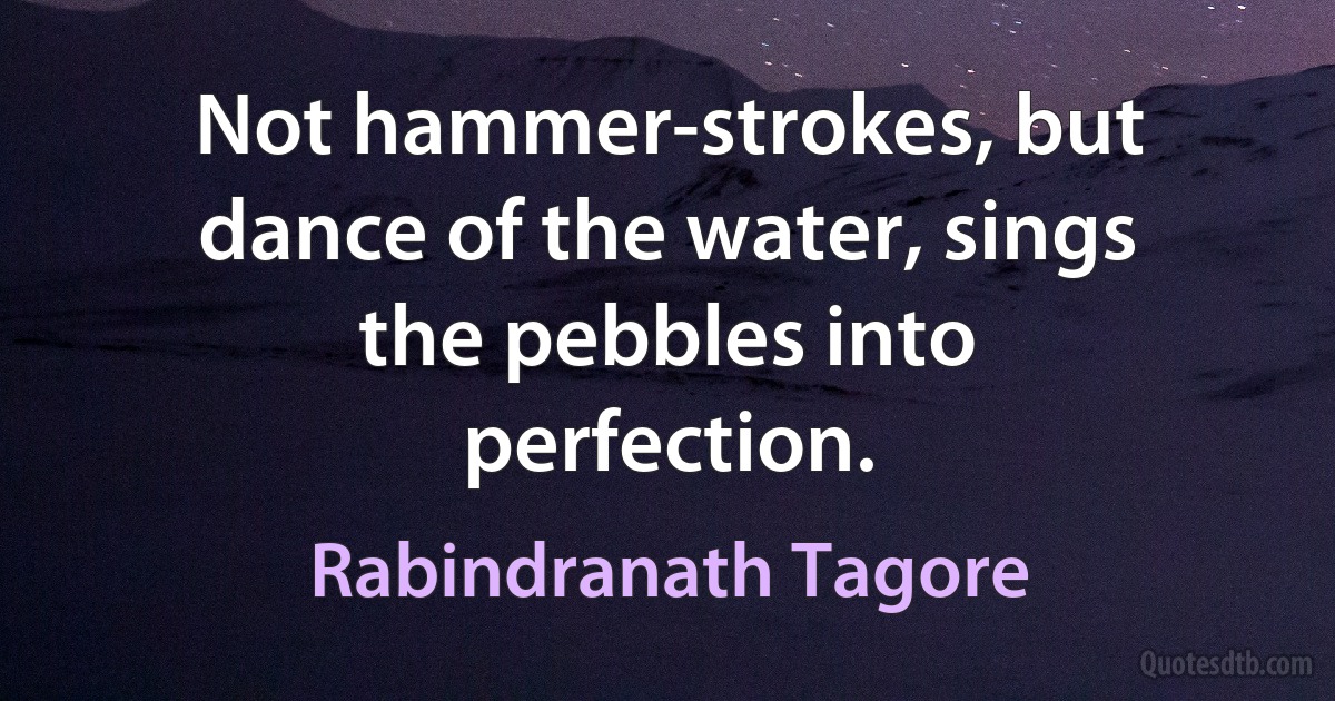 Not hammer-strokes, but dance of the water, sings the pebbles into perfection. (Rabindranath Tagore)