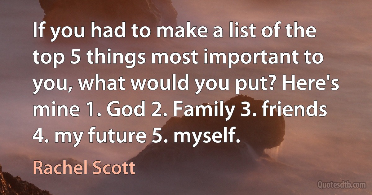 If you had to make a list of the top 5 things most important to you, what would you put? Here's mine 1. God 2. Family 3. friends 4. my future 5. myself. (Rachel Scott)