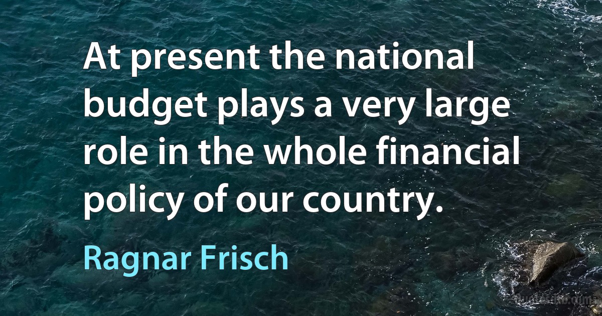 At present the national budget plays a very large role in the whole financial policy of our country. (Ragnar Frisch)