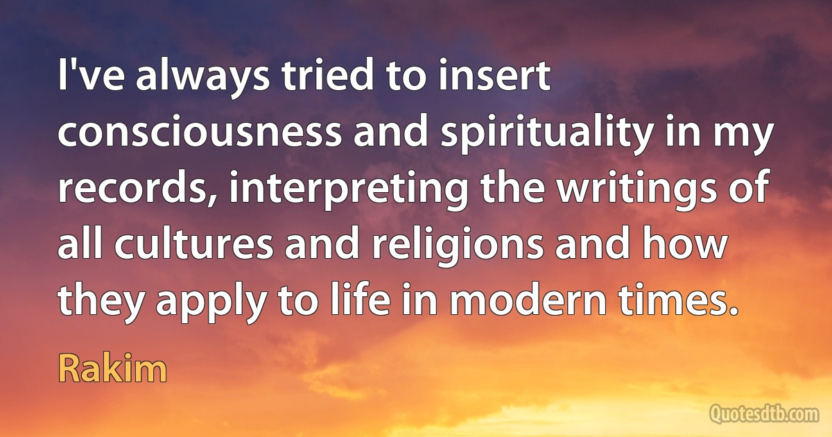 I've always tried to insert consciousness and spirituality in my records, interpreting the writings of all cultures and religions and how they apply to life in modern times. (Rakim)