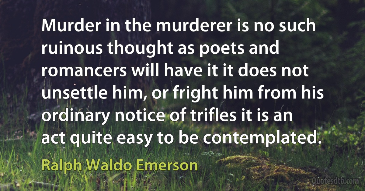 Murder in the murderer is no such ruinous thought as poets and romancers will have it it does not unsettle him, or fright him from his ordinary notice of trifles it is an act quite easy to be contemplated. (Ralph Waldo Emerson)