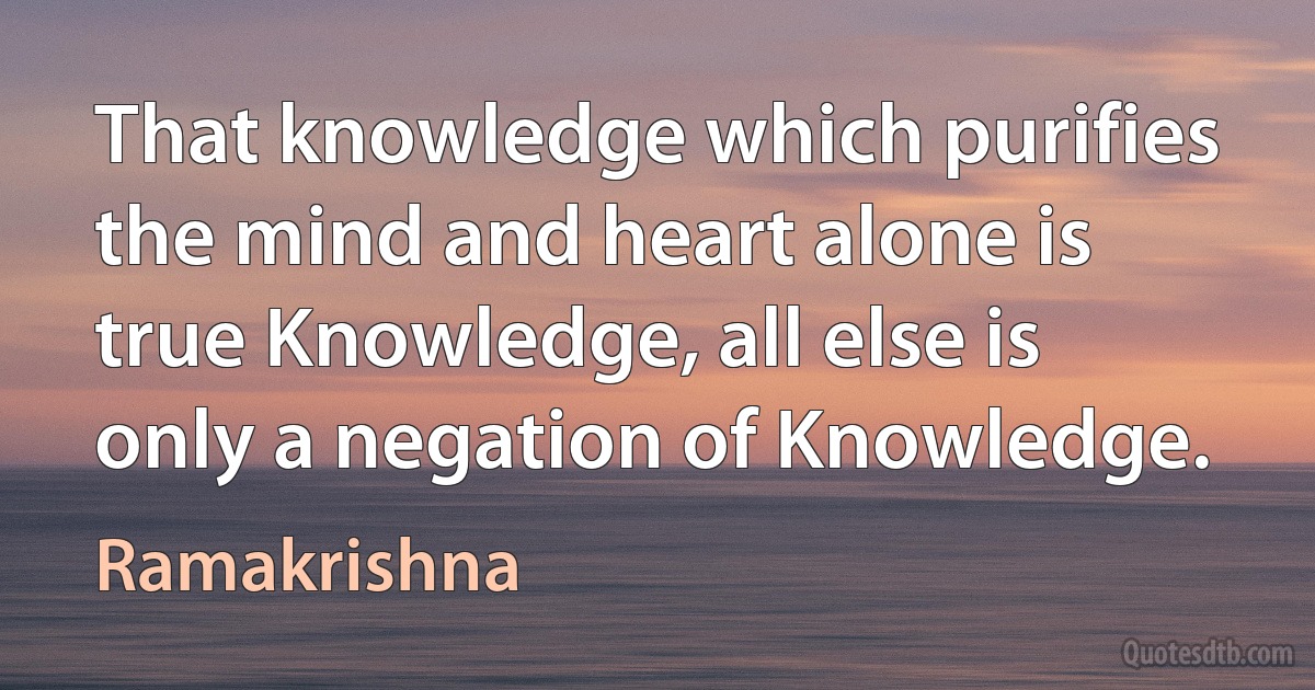 That knowledge which purifies the mind and heart alone is true Knowledge, all else is only a negation of Knowledge. (Ramakrishna)